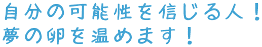 自分の可能性を信じる人！夢の卵を温めます！